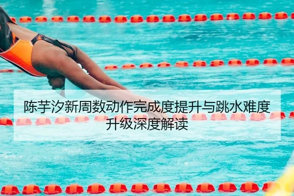 陈芋汐新周数动作完成度提升与跳水难度升级深度解读